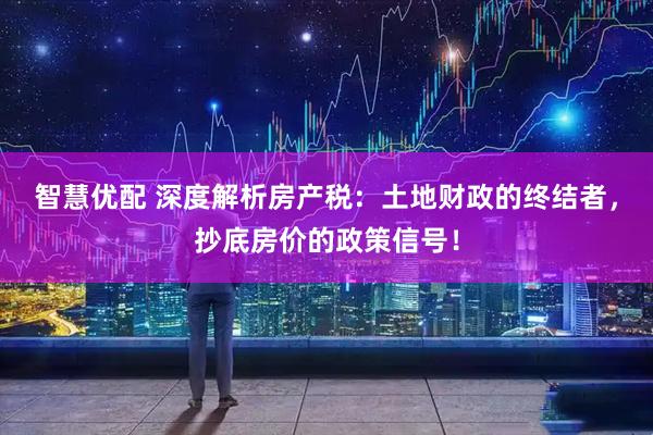 智慧优配 深度解析房产税：土地财政的终结者，抄底房价的政策信号！