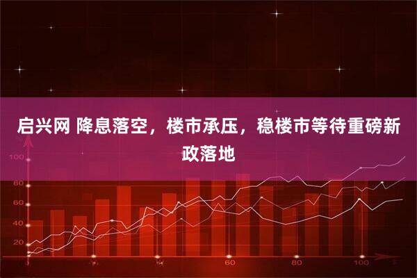 启兴网 降息落空，楼市承压，稳楼市等待重磅新政落地