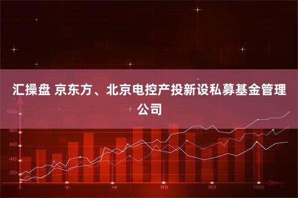 汇操盘 京东方、北京电控产投新设私募基金管理公司