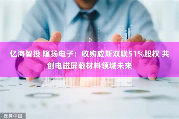 亿海智投 隆扬电子：收购威斯双联51%股权 共创电磁屏蔽材料领域未来