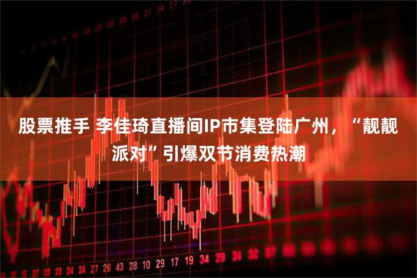 股票推手 李佳琦直播间IP市集登陆广州，“靓靓派对”引爆双节消费热潮