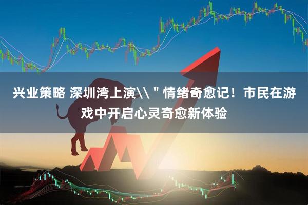 兴业策略 深圳湾上演\＂情绪奇愈记！市民在游戏中开启心灵奇愈新体验