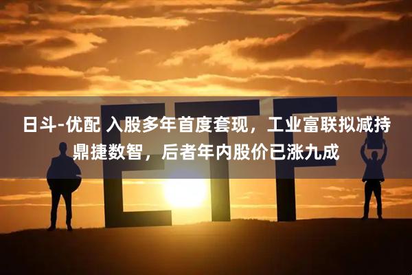 日斗-优配 入股多年首度套现,工业富联拟减持鼎捷数智,后者年内股价已涨九成