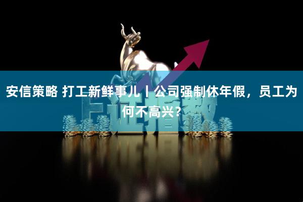 安信策略 打工新鲜事儿丨公司强制休年假,员工为何不高兴?
