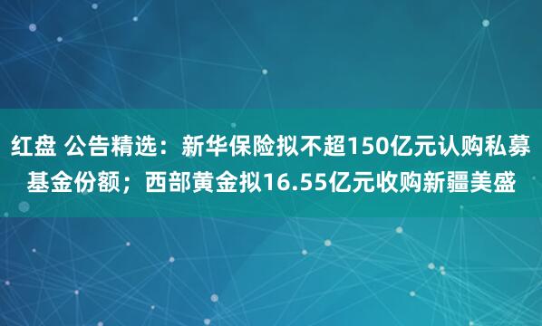 红盘 公告精选：新华保险拟不超150亿元认购私募基金份额；西部黄金拟16.55亿元收购新疆美盛