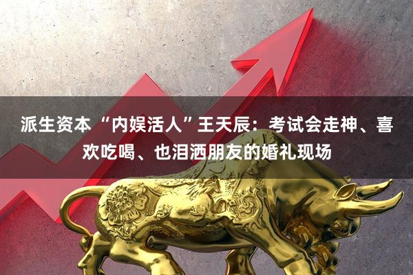 派生资本 “内娱活人”王天辰：考试会走神、喜欢吃喝、也泪洒朋友的婚礼现场