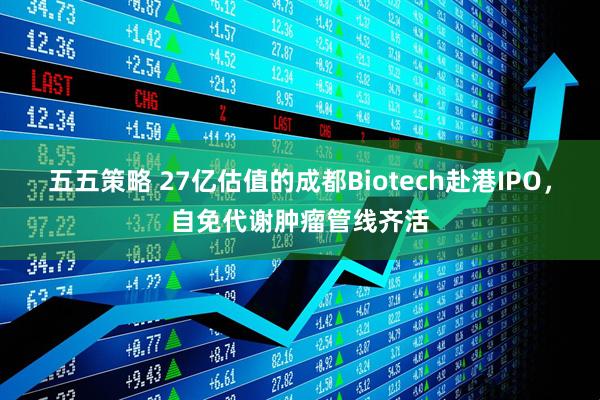 五五策略 27亿估值的成都Biotech赴港IPO，自免代谢肿瘤管线齐活