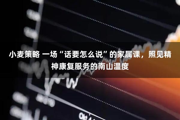 小麦策略 一场“话要怎么说”的家属课，照见精神康复服务的南山温度
